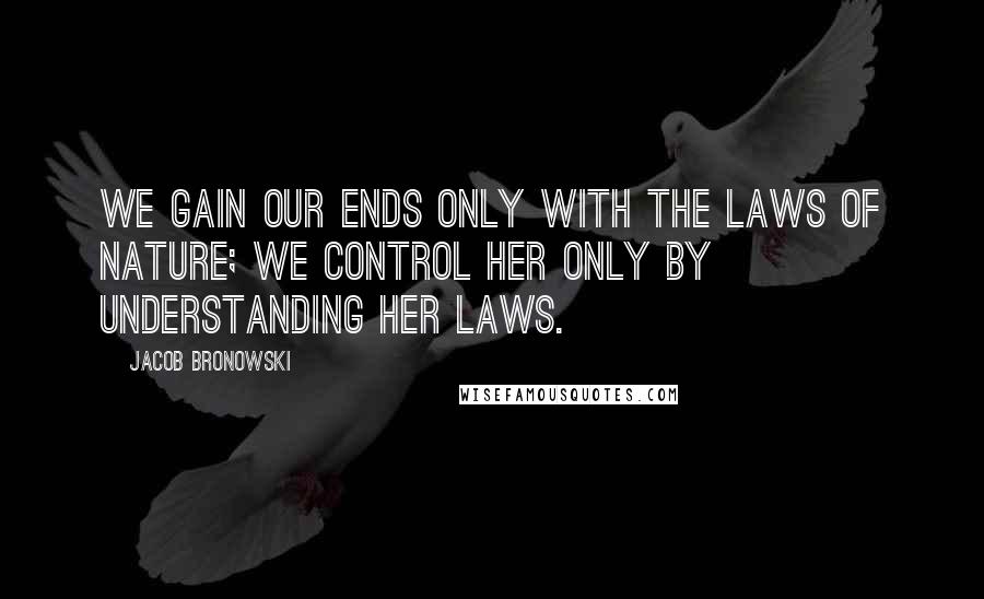 Jacob Bronowski Quotes: We gain our ends only with the laws of nature; we control her only by understanding her laws.