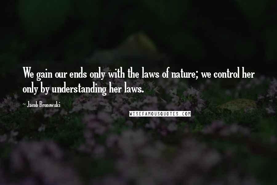 Jacob Bronowski Quotes: We gain our ends only with the laws of nature; we control her only by understanding her laws.