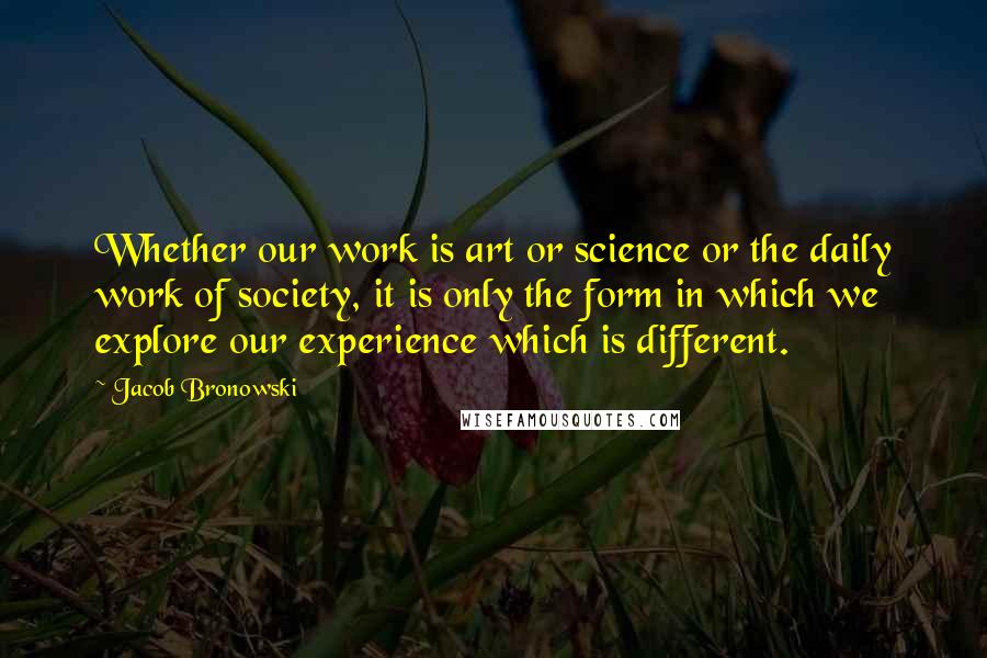 Jacob Bronowski Quotes: Whether our work is art or science or the daily work of society, it is only the form in which we explore our experience which is different.