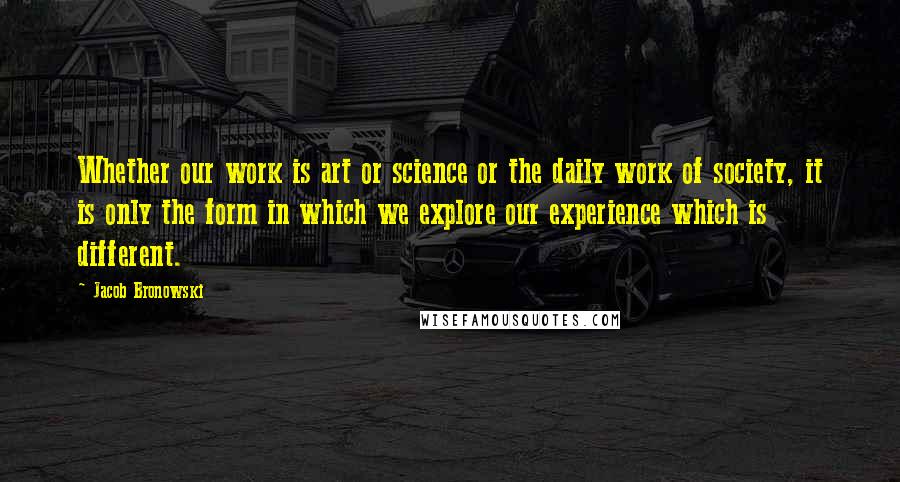 Jacob Bronowski Quotes: Whether our work is art or science or the daily work of society, it is only the form in which we explore our experience which is different.