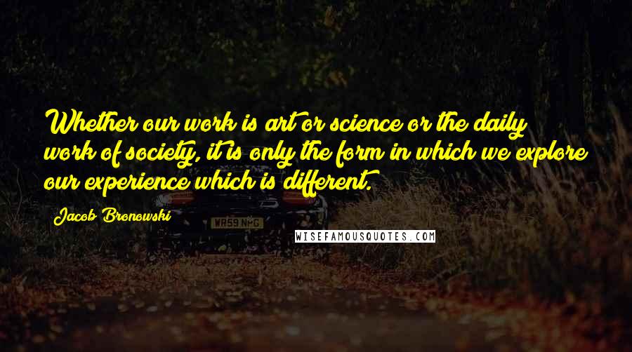 Jacob Bronowski Quotes: Whether our work is art or science or the daily work of society, it is only the form in which we explore our experience which is different.