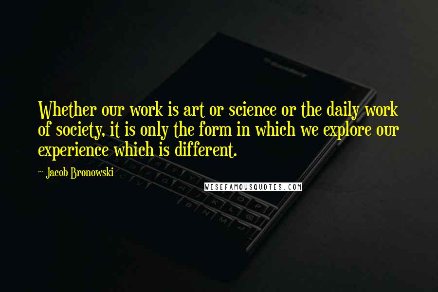 Jacob Bronowski Quotes: Whether our work is art or science or the daily work of society, it is only the form in which we explore our experience which is different.