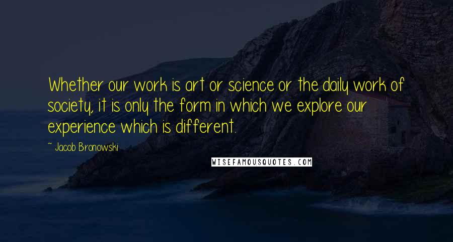 Jacob Bronowski Quotes: Whether our work is art or science or the daily work of society, it is only the form in which we explore our experience which is different.