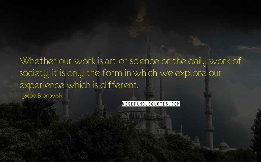 Jacob Bronowski Quotes: Whether our work is art or science or the daily work of society, it is only the form in which we explore our experience which is different.