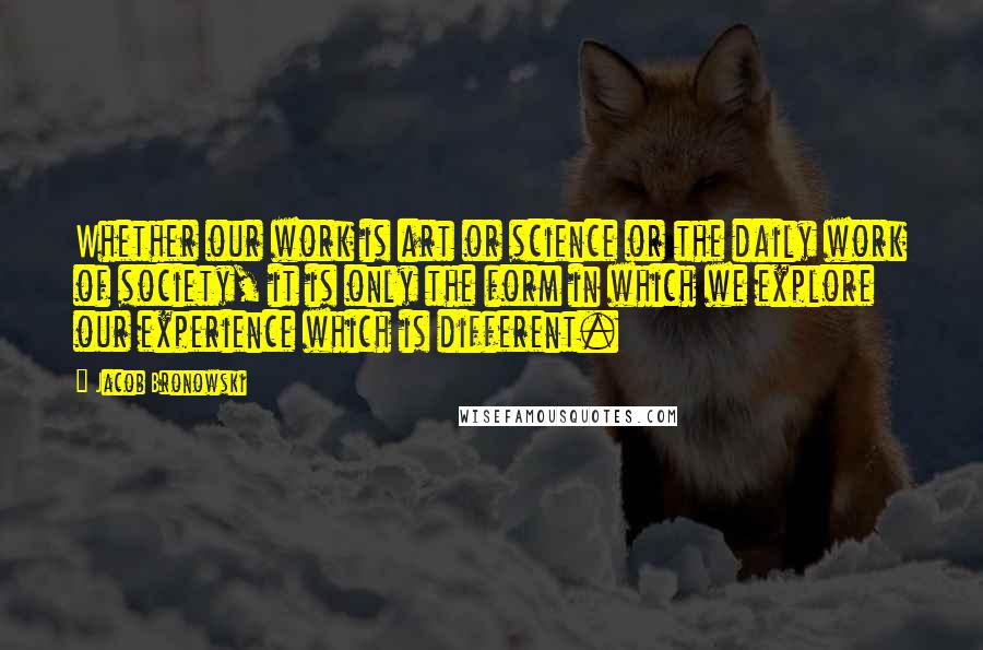 Jacob Bronowski Quotes: Whether our work is art or science or the daily work of society, it is only the form in which we explore our experience which is different.