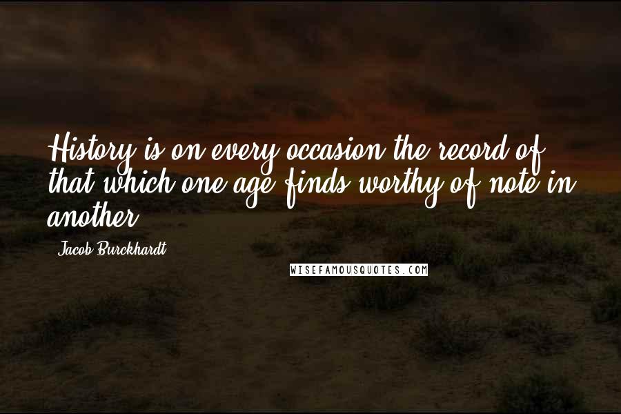 Jacob Burckhardt Quotes: History is on every occasion the record of that which one age finds worthy of note in another.