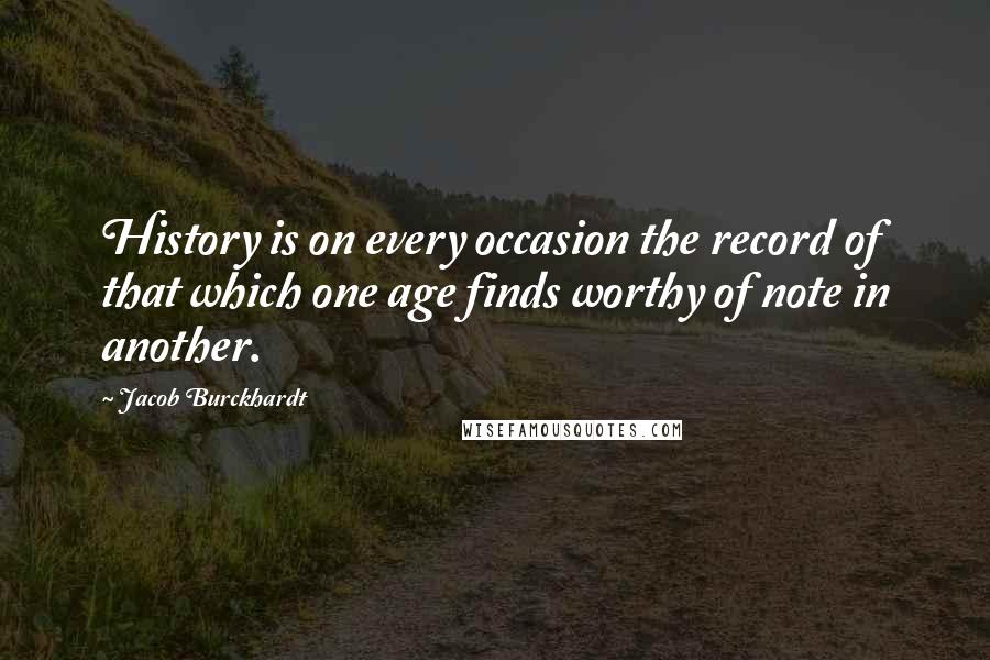 Jacob Burckhardt Quotes: History is on every occasion the record of that which one age finds worthy of note in another.