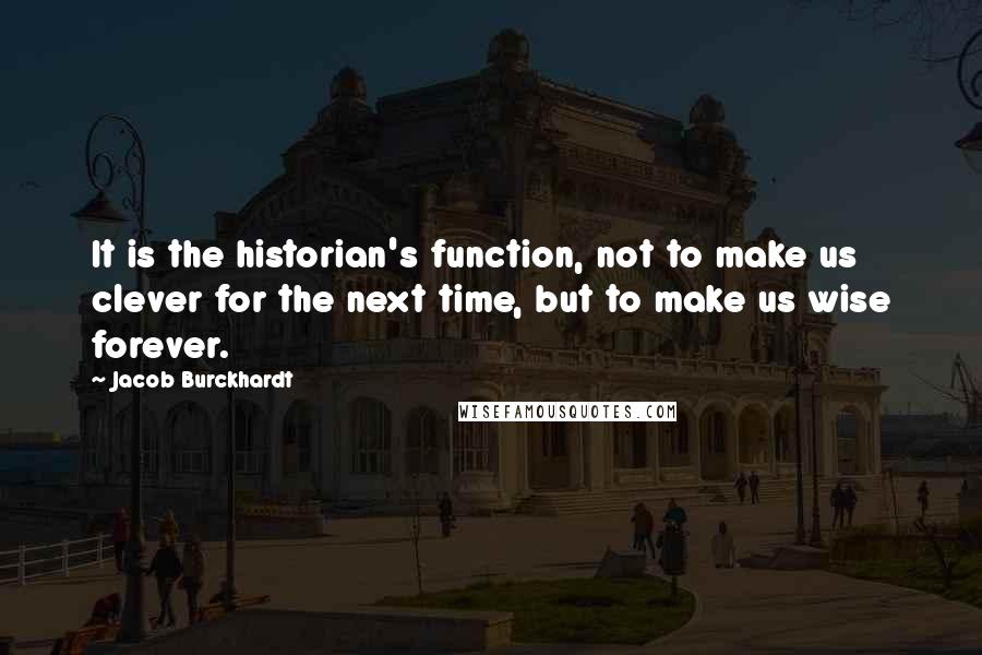 Jacob Burckhardt Quotes: It is the historian's function, not to make us clever for the next time, but to make us wise forever.