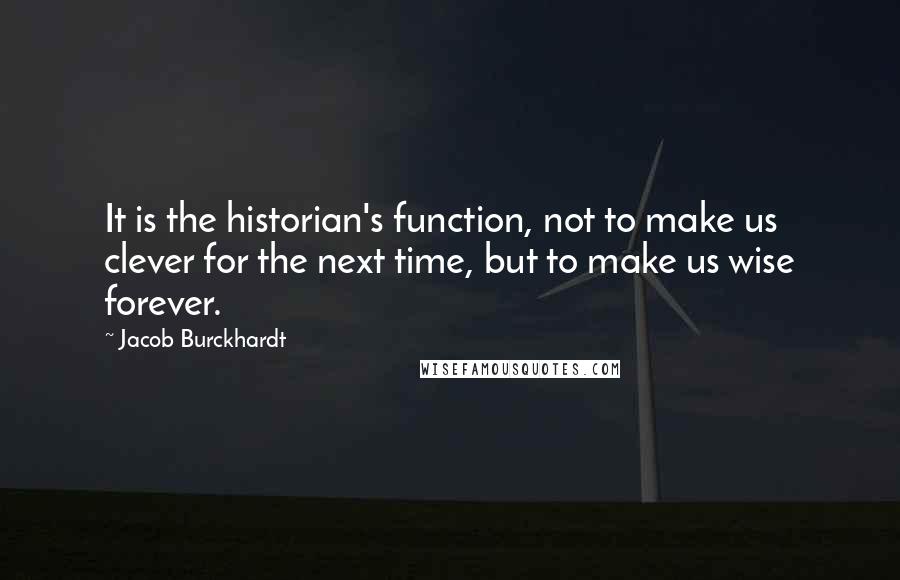 Jacob Burckhardt Quotes: It is the historian's function, not to make us clever for the next time, but to make us wise forever.