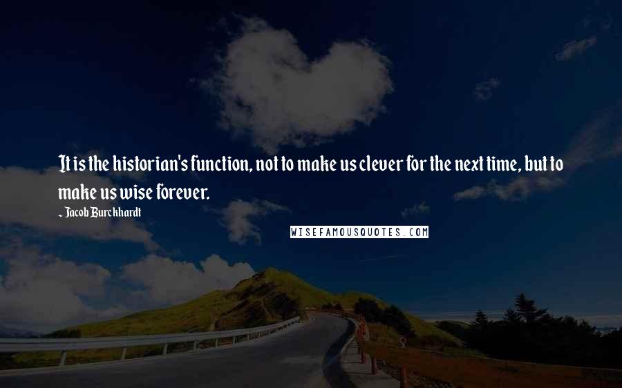 Jacob Burckhardt Quotes: It is the historian's function, not to make us clever for the next time, but to make us wise forever.