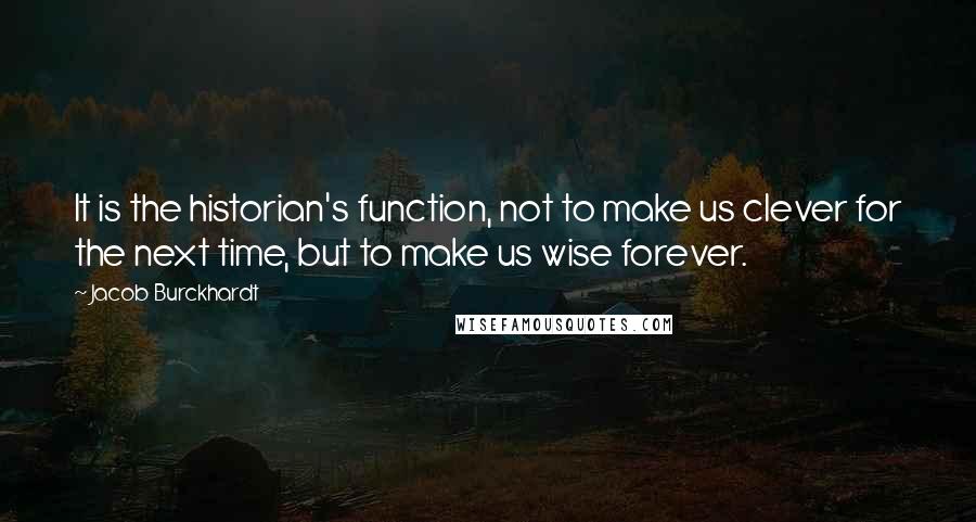 Jacob Burckhardt Quotes: It is the historian's function, not to make us clever for the next time, but to make us wise forever.