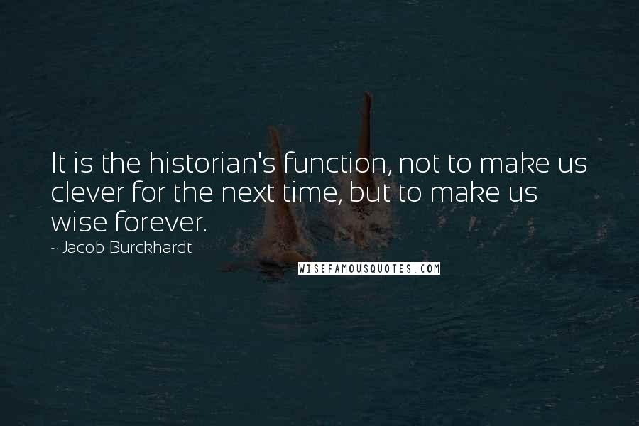 Jacob Burckhardt Quotes: It is the historian's function, not to make us clever for the next time, but to make us wise forever.