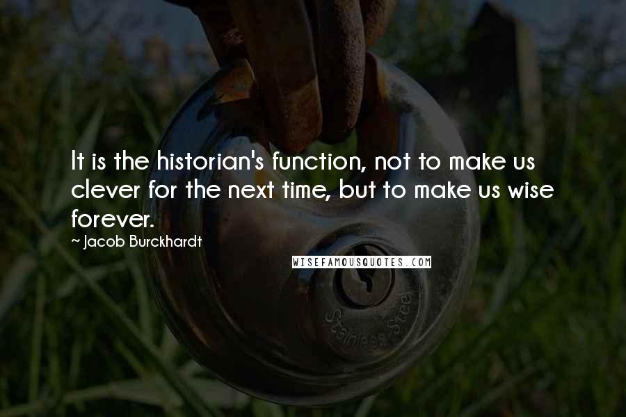 Jacob Burckhardt Quotes: It is the historian's function, not to make us clever for the next time, but to make us wise forever.