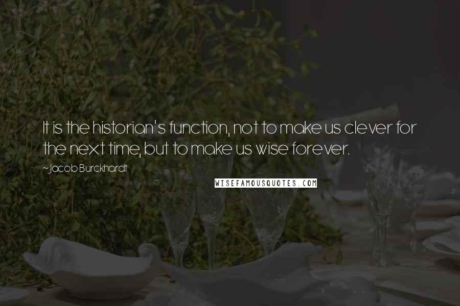 Jacob Burckhardt Quotes: It is the historian's function, not to make us clever for the next time, but to make us wise forever.