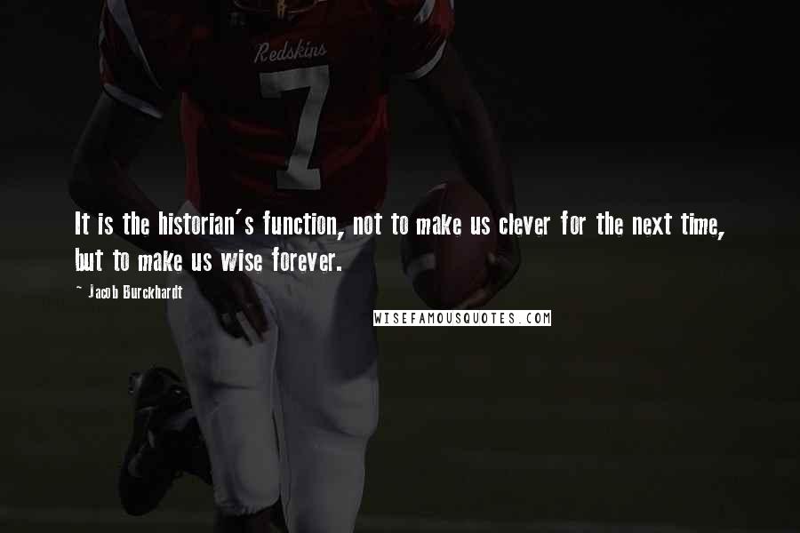 Jacob Burckhardt Quotes: It is the historian's function, not to make us clever for the next time, but to make us wise forever.