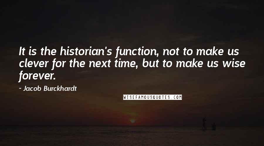 Jacob Burckhardt Quotes: It is the historian's function, not to make us clever for the next time, but to make us wise forever.