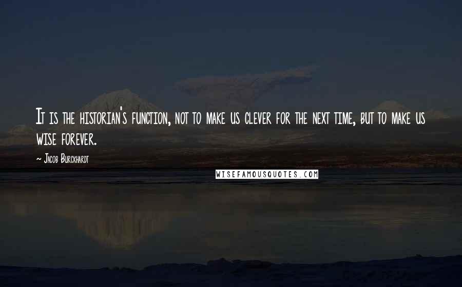 Jacob Burckhardt Quotes: It is the historian's function, not to make us clever for the next time, but to make us wise forever.