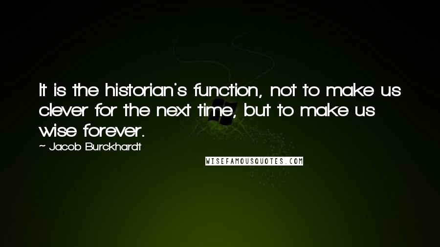 Jacob Burckhardt Quotes: It is the historian's function, not to make us clever for the next time, but to make us wise forever.