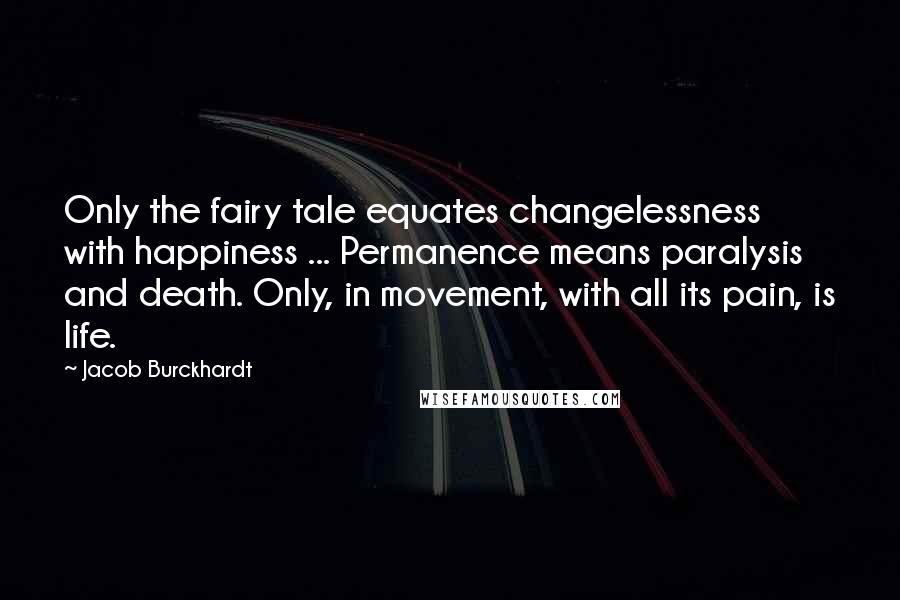 Jacob Burckhardt Quotes: Only the fairy tale equates changelessness with happiness ... Permanence means paralysis and death. Only, in movement, with all its pain, is life.