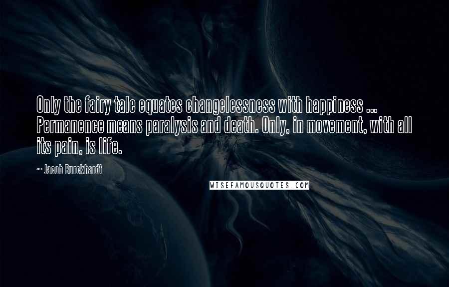 Jacob Burckhardt Quotes: Only the fairy tale equates changelessness with happiness ... Permanence means paralysis and death. Only, in movement, with all its pain, is life.