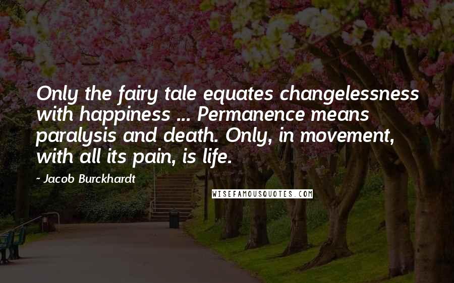 Jacob Burckhardt Quotes: Only the fairy tale equates changelessness with happiness ... Permanence means paralysis and death. Only, in movement, with all its pain, is life.