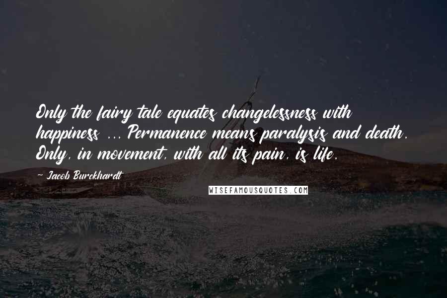 Jacob Burckhardt Quotes: Only the fairy tale equates changelessness with happiness ... Permanence means paralysis and death. Only, in movement, with all its pain, is life.