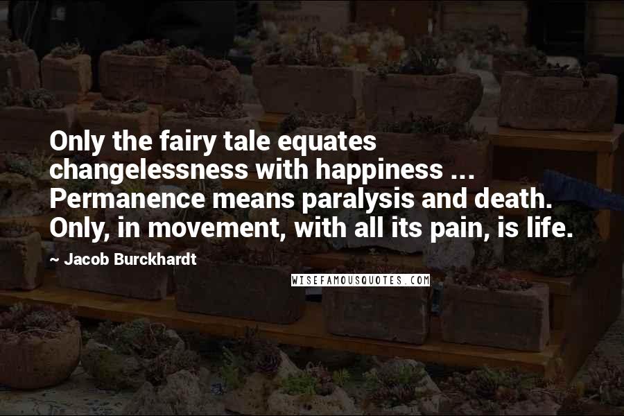 Jacob Burckhardt Quotes: Only the fairy tale equates changelessness with happiness ... Permanence means paralysis and death. Only, in movement, with all its pain, is life.