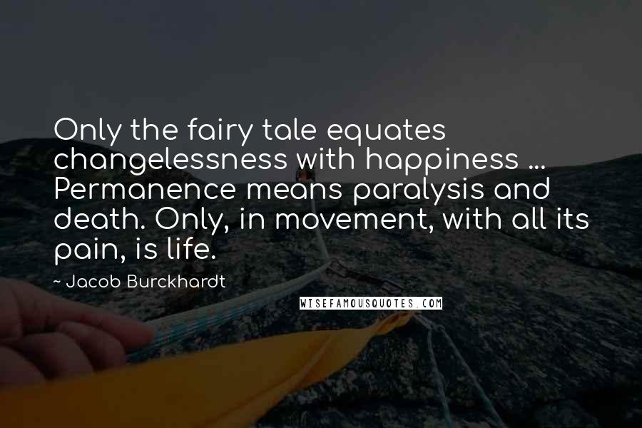 Jacob Burckhardt Quotes: Only the fairy tale equates changelessness with happiness ... Permanence means paralysis and death. Only, in movement, with all its pain, is life.