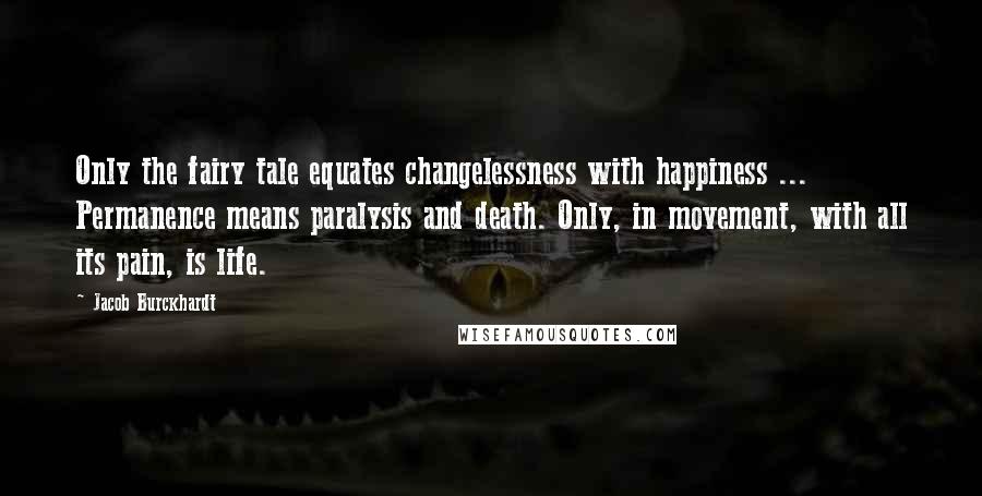 Jacob Burckhardt Quotes: Only the fairy tale equates changelessness with happiness ... Permanence means paralysis and death. Only, in movement, with all its pain, is life.