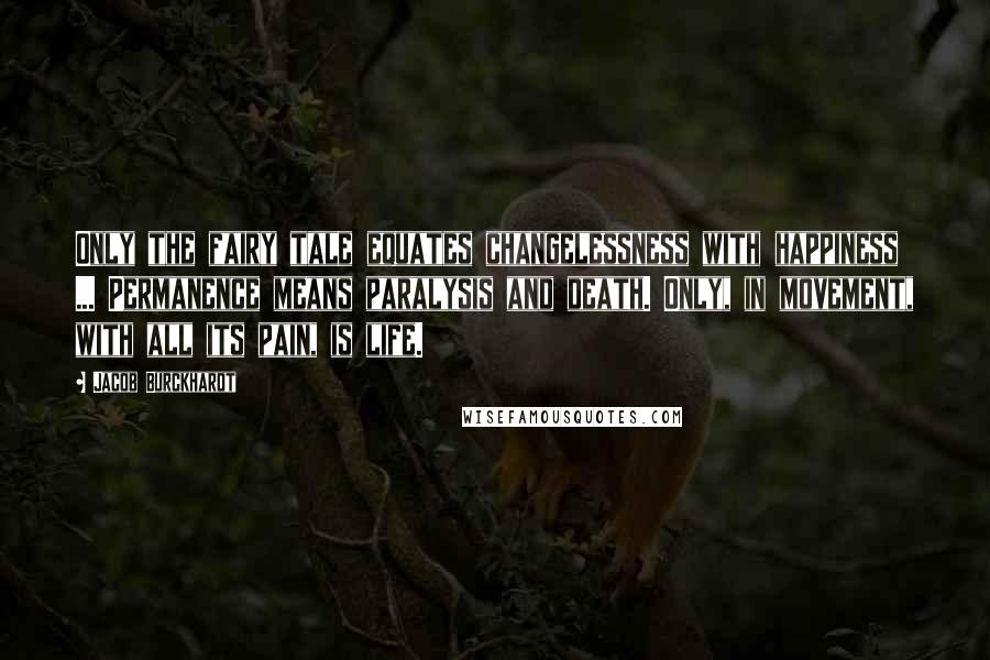 Jacob Burckhardt Quotes: Only the fairy tale equates changelessness with happiness ... Permanence means paralysis and death. Only, in movement, with all its pain, is life.
