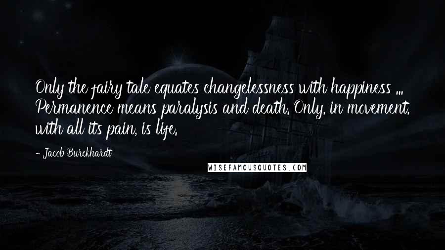 Jacob Burckhardt Quotes: Only the fairy tale equates changelessness with happiness ... Permanence means paralysis and death. Only, in movement, with all its pain, is life.
