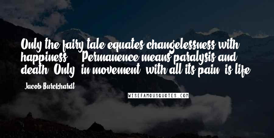 Jacob Burckhardt Quotes: Only the fairy tale equates changelessness with happiness ... Permanence means paralysis and death. Only, in movement, with all its pain, is life.