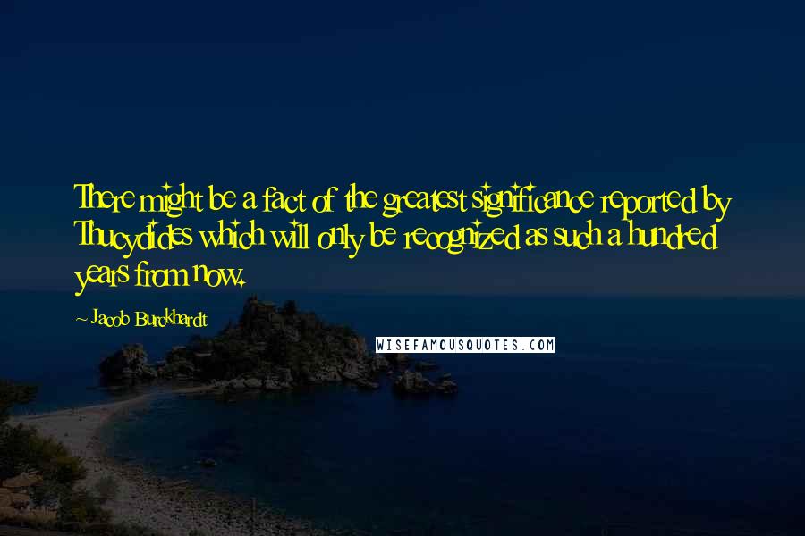 Jacob Burckhardt Quotes: There might be a fact of the greatest significance reported by Thucydides which will only be recognized as such a hundred years from now.