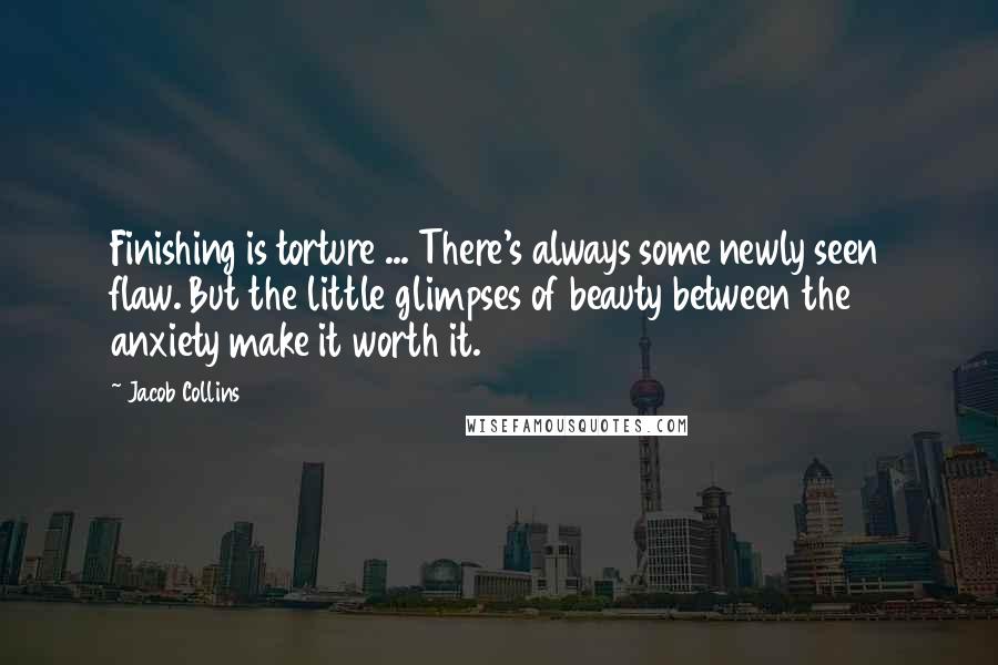 Jacob Collins Quotes: Finishing is torture ... There's always some newly seen flaw. But the little glimpses of beauty between the anxiety make it worth it.