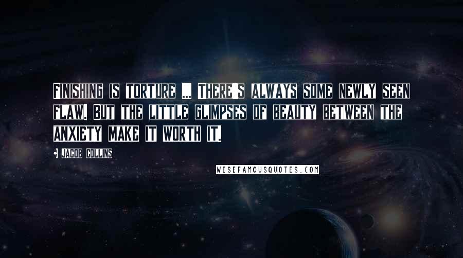 Jacob Collins Quotes: Finishing is torture ... There's always some newly seen flaw. But the little glimpses of beauty between the anxiety make it worth it.