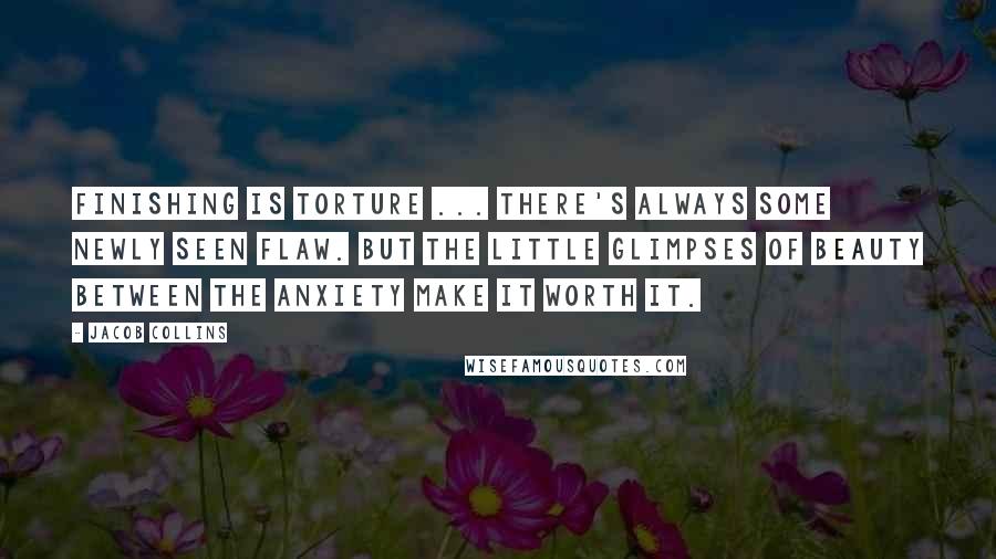 Jacob Collins Quotes: Finishing is torture ... There's always some newly seen flaw. But the little glimpses of beauty between the anxiety make it worth it.