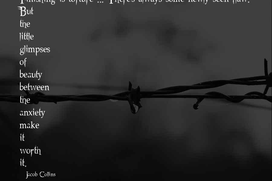 Jacob Collins Quotes: Finishing is torture ... There's always some newly seen flaw. But the little glimpses of beauty between the anxiety make it worth it.