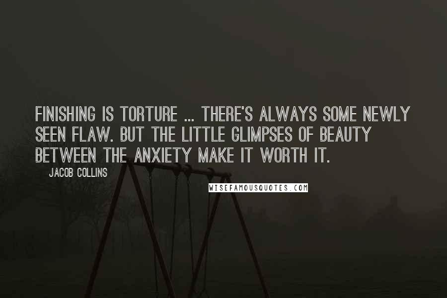 Jacob Collins Quotes: Finishing is torture ... There's always some newly seen flaw. But the little glimpses of beauty between the anxiety make it worth it.