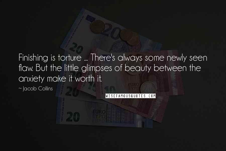 Jacob Collins Quotes: Finishing is torture ... There's always some newly seen flaw. But the little glimpses of beauty between the anxiety make it worth it.