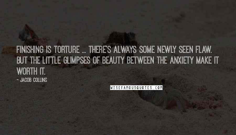 Jacob Collins Quotes: Finishing is torture ... There's always some newly seen flaw. But the little glimpses of beauty between the anxiety make it worth it.