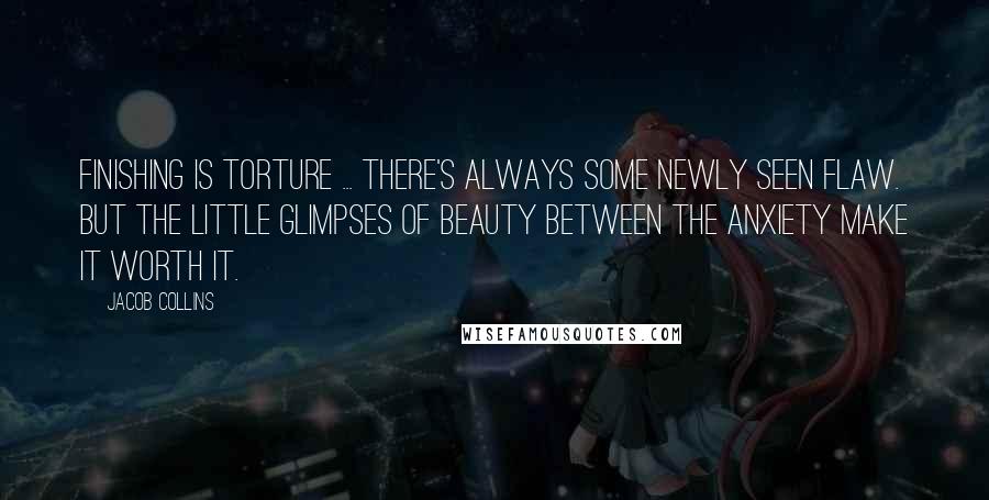 Jacob Collins Quotes: Finishing is torture ... There's always some newly seen flaw. But the little glimpses of beauty between the anxiety make it worth it.