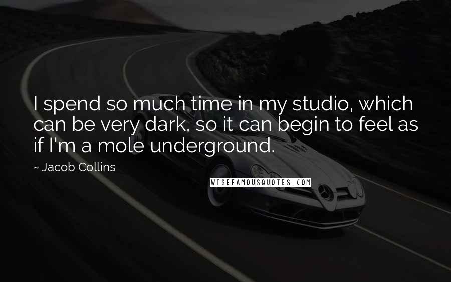 Jacob Collins Quotes: I spend so much time in my studio, which can be very dark, so it can begin to feel as if I'm a mole underground.