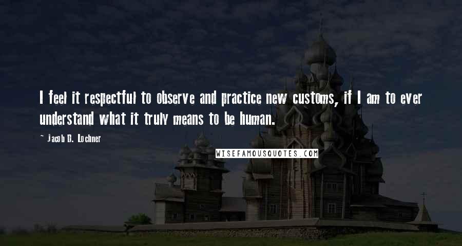 Jacob D. Lochner Quotes: I feel it respectful to observe and practice new customs, if I am to ever understand what it truly means to be human.