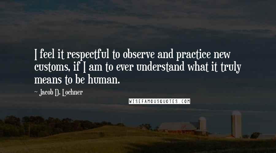 Jacob D. Lochner Quotes: I feel it respectful to observe and practice new customs, if I am to ever understand what it truly means to be human.