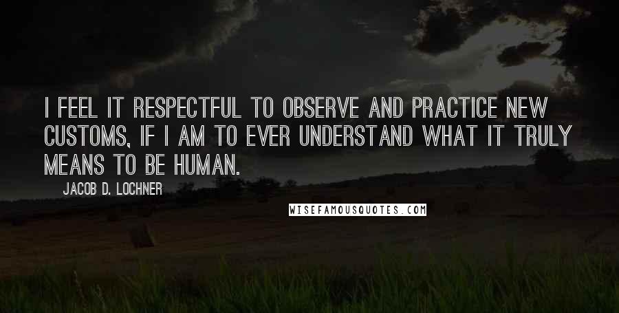 Jacob D. Lochner Quotes: I feel it respectful to observe and practice new customs, if I am to ever understand what it truly means to be human.