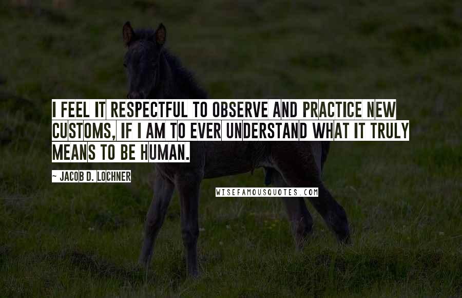 Jacob D. Lochner Quotes: I feel it respectful to observe and practice new customs, if I am to ever understand what it truly means to be human.