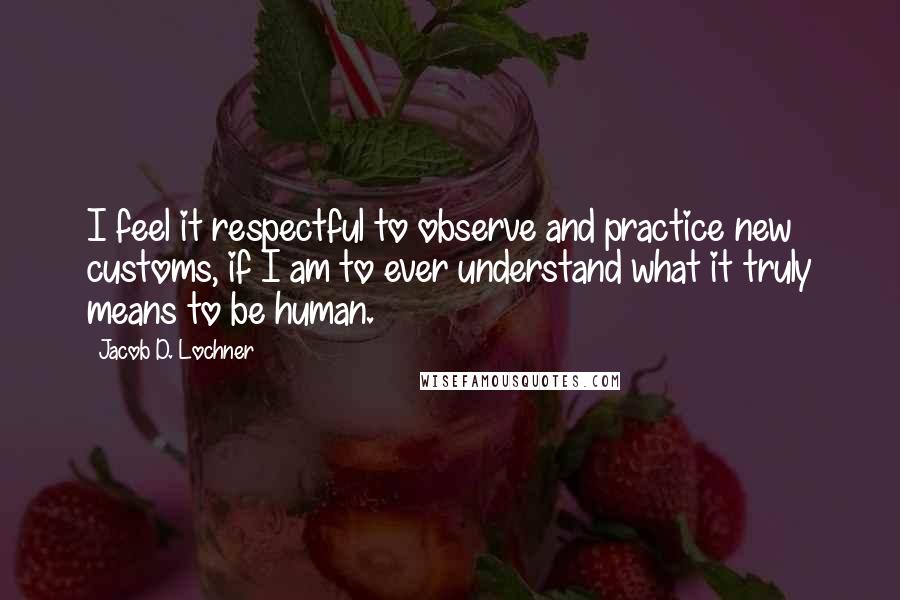 Jacob D. Lochner Quotes: I feel it respectful to observe and practice new customs, if I am to ever understand what it truly means to be human.