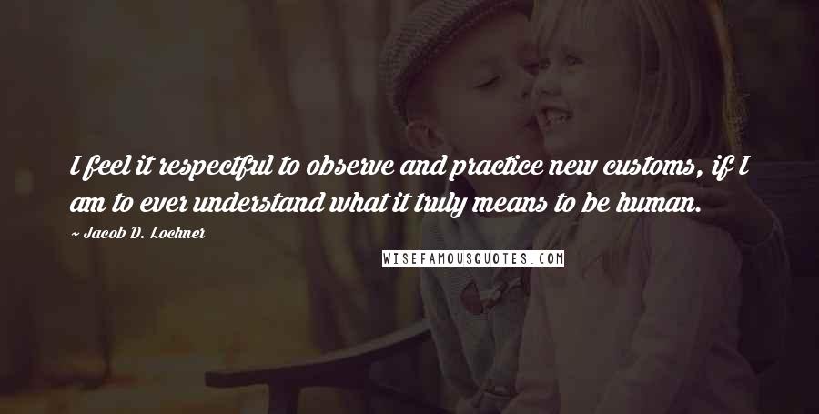 Jacob D. Lochner Quotes: I feel it respectful to observe and practice new customs, if I am to ever understand what it truly means to be human.