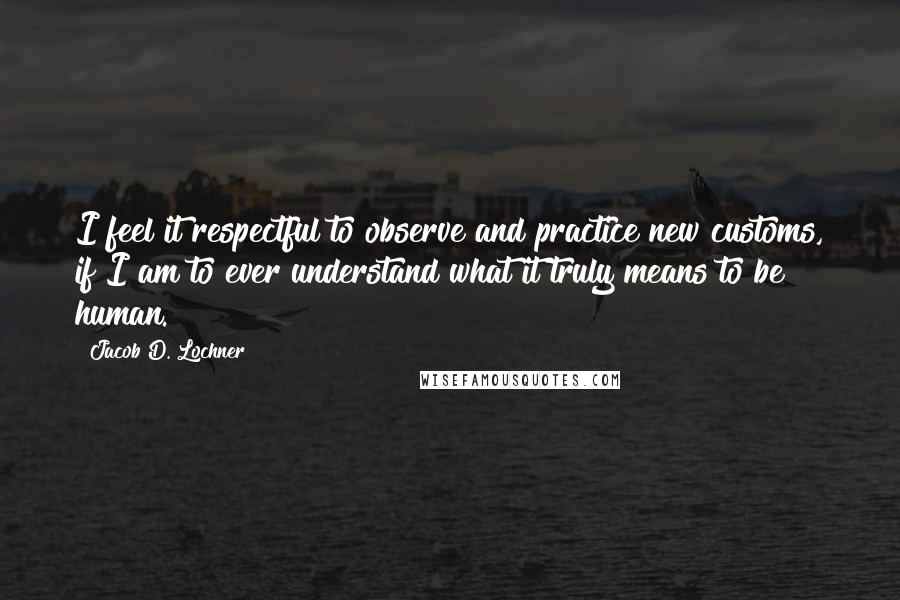 Jacob D. Lochner Quotes: I feel it respectful to observe and practice new customs, if I am to ever understand what it truly means to be human.