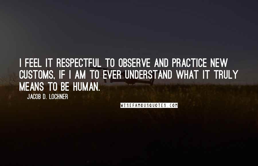 Jacob D. Lochner Quotes: I feel it respectful to observe and practice new customs, if I am to ever understand what it truly means to be human.